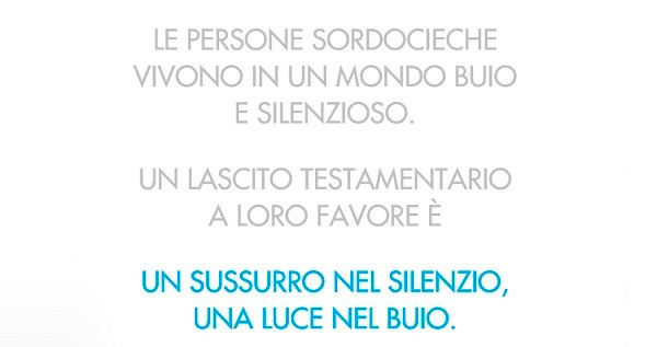 Foto claim di campagna Lasciti 2020. Su sfondo bianco compare la scritta: "Le persone sordocieche vivono in un mondo buio e silenzioso. Un lascito testamentario a loro favore è un sussurro nel silenzio, una luce nel buio."