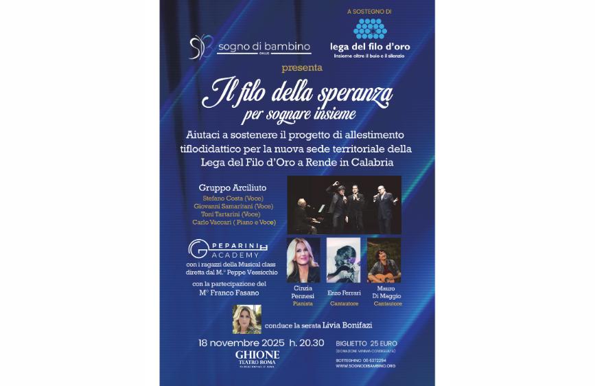 locandina promozionale per un evento benefico intitolato “Il filo della speranza per sognare insieme”, organizzato da Sogno di Bambino ONLUS in collaborazione con la Lega del Filo d’Oro. La locandina è strutturata verticalmente e contiene i seguenti elementi: In alto, ci sono i loghi delle due organizzazioni promotrici. Al centro, il titolo dell’evento è scritto in caratteri grandi e ben visibili. Subito sotto, una frase invita a sostenere il progetto di allestimento tiflodidattico per la nuova sede della Lega del Filo d’Oro a Rende, in Calabria. Segue l’elenco degli artisti partecipanti, tra cui: Il Gruppo Arciliuto (Stefano Costa, Giovanni Samaritani, Toni Tartarini, Carlo Vaccari) I ragazzi della Musical Class della Peparini Academy, diretti dal Maestro Peppe Vessicchio Il Maestro Franco Fasano Cinzia Pennesi (pianista) Enzo Ferrari e Mauro Di Maggio (cantautori) La serata sarà condotta da Livia Bonifazi. In basso, sono riportati i dettagli dell’evento: Data e ora: 18 novembre 2025, ore 20.30 Luogo: Teatro Ghione, Roma Prezzo del biglietto: 25 euro (donazione minima consigliata) Contatti: numero di telefono per il botteghino e sito web per l’acquisto dei biglietti